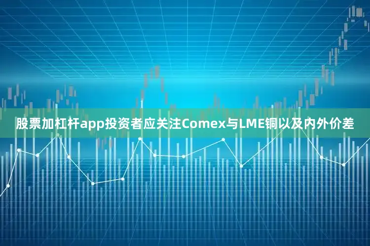股票加杠杆app投资者应关注Comex与LME铜以及内外价差